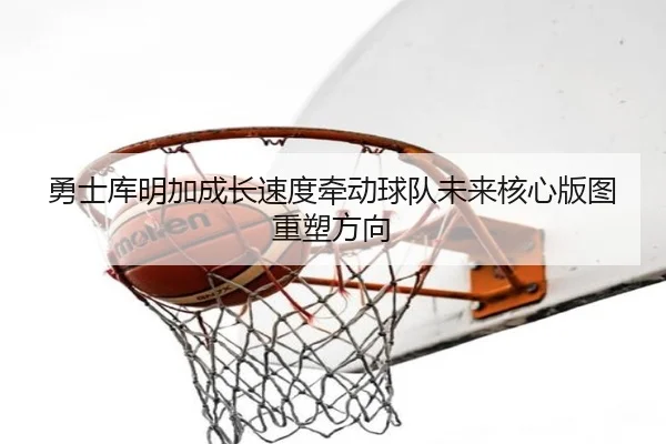 勇士库明加成长速度牵动球队未来核心版图重塑方向