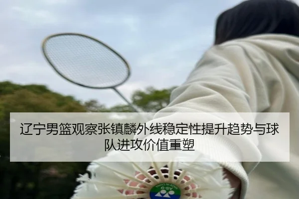 辽宁男篮观察张镇麟外线稳定性提升趋势与球队进攻价值重塑